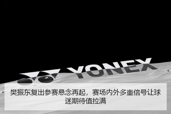 樊振东复出参赛悬念再起，赛场内外多重信号让球迷期待值拉满